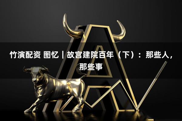 竹演配资 图忆｜故宫建院百年（下）：那些人，那些事
