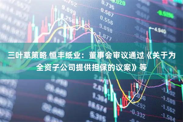 三叶草策略 恒丰纸业：董事会审议通过《关于为全资子公司提供担保的议案》等