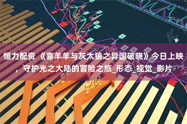恒力配资 《喜羊羊与灰太狼之异国破晓》今日上映，守护光之大陆的冒险之旅_形态_视觉_影片