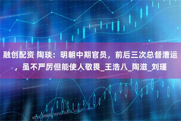 融创配资 陶琰：明朝中期官员，前后三次总督漕运，虽不严厉但能使人敬畏_王浩八_陶滋_刘瑾