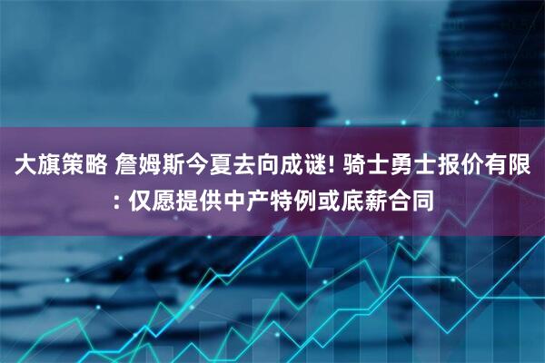 大旗策略 詹姆斯今夏去向成谜! 骑士勇士报价有限: 仅愿提供中产特例或底薪合同