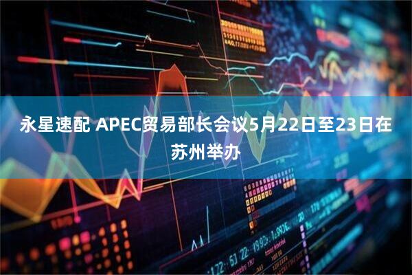 永星速配 APEC贸易部长会议5月22日至23日在苏州举办