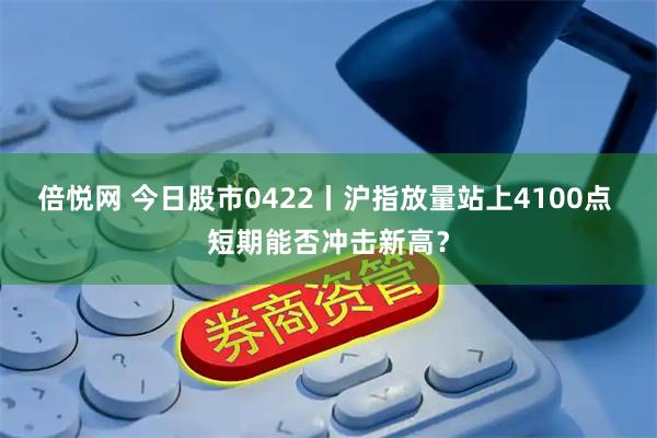 倍悦网 今日股市0422丨沪指放量站上4100点 短期能否冲击新高？