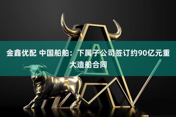 金鑫优配 中国船舶：下属子公司签订约90亿元重大造船合同