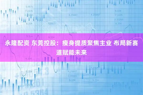 永隆配资 东莞控股：瘦身提质聚焦主业 布局新赛道赋能未来