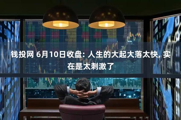 钱投网 6月10日收盘: 人生的大起大落太快, 实在是太刺激了