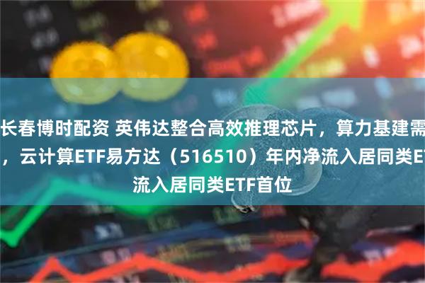 长春博时配资 英伟达整合高效推理芯片，算力基建需求高增，云计算ETF易方达（516510）年内净流入居同类ETF首位