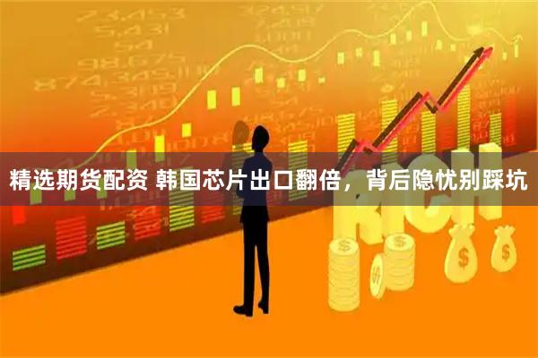 精选期货配资 韩国芯片出口翻倍，背后隐忧别踩坑