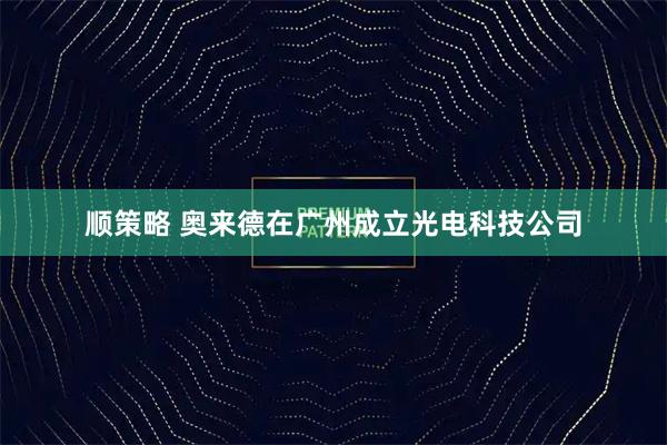 顺策略 奥来德在广州成立光电科技公司