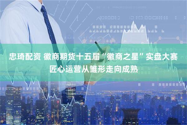 忠琦配资 徽商期货十五届“徽商之星”实盘大赛匠心运营从雏形走向成熟