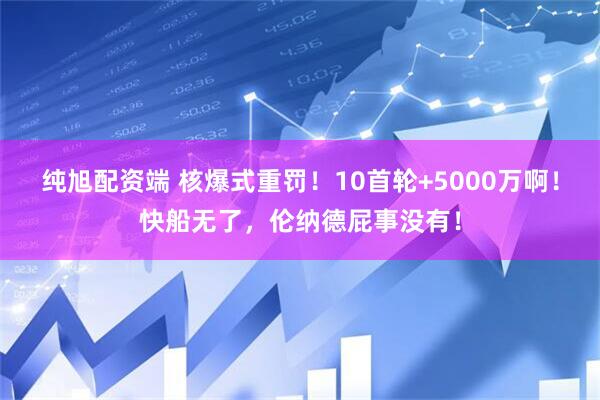 纯旭配资端 核爆式重罚！10首轮+5000万啊！快船无了，伦纳德屁事没有！