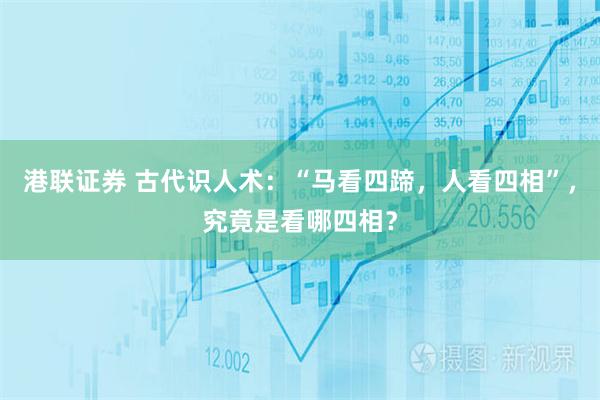 港联证券 古代识人术：“马看四蹄，人看四相”，究竟是看哪四相？